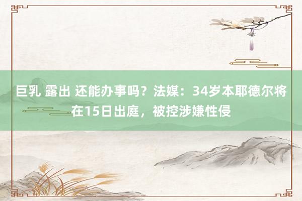 巨乳 露出 还能办事吗？法媒：34岁本耶德尔将在15日出庭，被控涉嫌性侵
