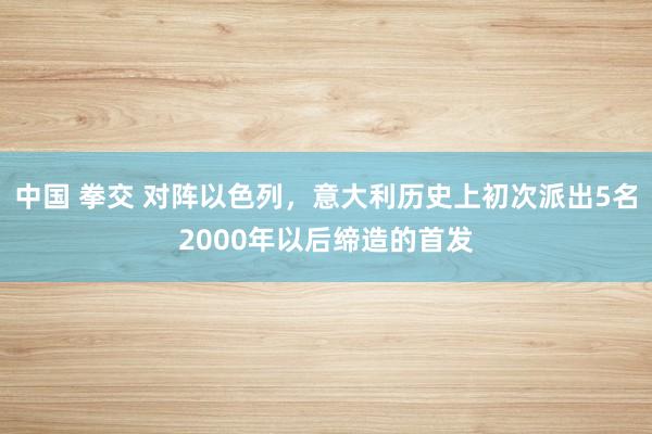 中国 拳交 对阵以色列，意大利历史上初次派出5名2000年以后缔造的首发