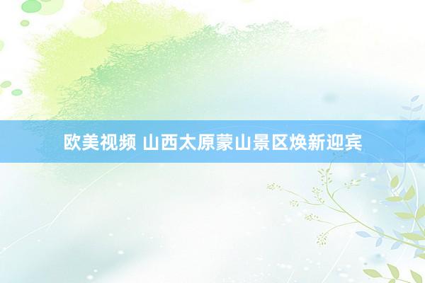 欧美视频 山西太原蒙山景区焕新迎宾