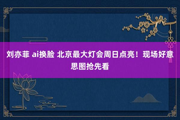 刘亦菲 ai换脸 北京最大灯会周日点亮！现场好意思图抢先看