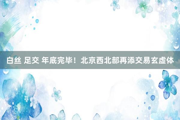 白丝 足交 年底完毕！北京西北部再添交易玄虚体