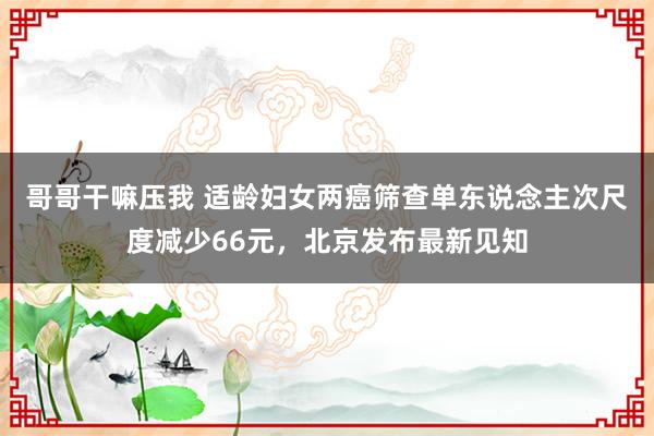 哥哥干嘛压我 适龄妇女两癌筛查单东说念主次尺度减少66元，北京发布最新见知