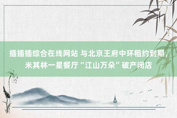 插插插综合在线网站 与北京王府中环租约到期，米其林一星餐厅“江山万朵”破产闭店