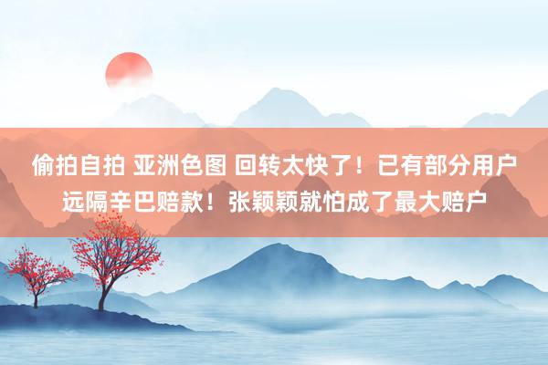 偷拍自拍 亚洲色图 回转太快了！已有部分用户远隔辛巴赔款！张颖颖就怕成了最大赔户