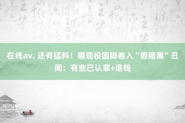 在线av. 还有猛料！曝现役国脚卷入“假赌黑”丑闻：有些已认罪+退钱