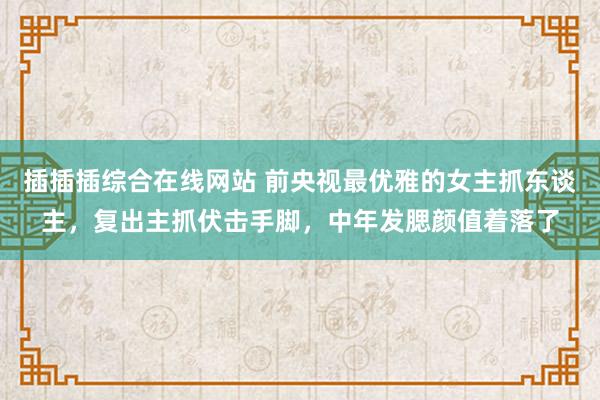 插插插综合在线网站 前央视最优雅的女主抓东谈主，复出主抓伏击手脚，中年发腮颜值着落了