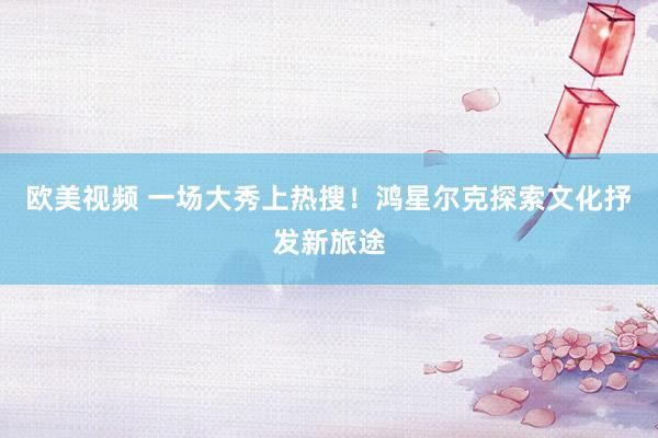 欧美视频 一场大秀上热搜！鸿星尔克探索文化抒发新旅途