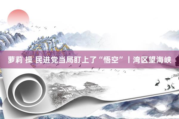 萝莉 操 民进党当局盯上了“悟空”丨湾区望海峡