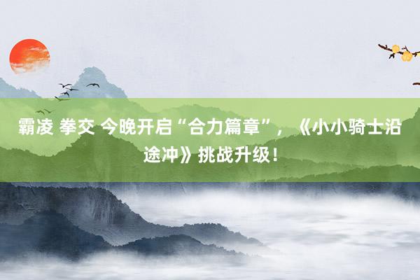 霸凌 拳交 今晚开启“合力篇章”，《小小骑士沿途冲》挑战升级！