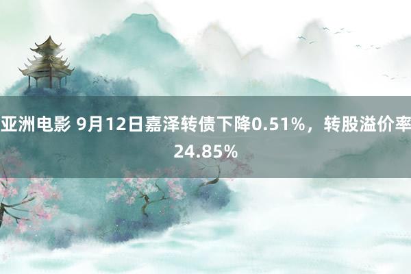 亚洲电影 9月12日嘉泽转债下降0.51%，转股溢价率24.85%