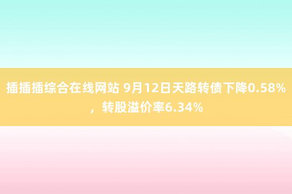 插插插综合在线网站 9月12日天路转债下降0.58%，转股溢价率6.34%