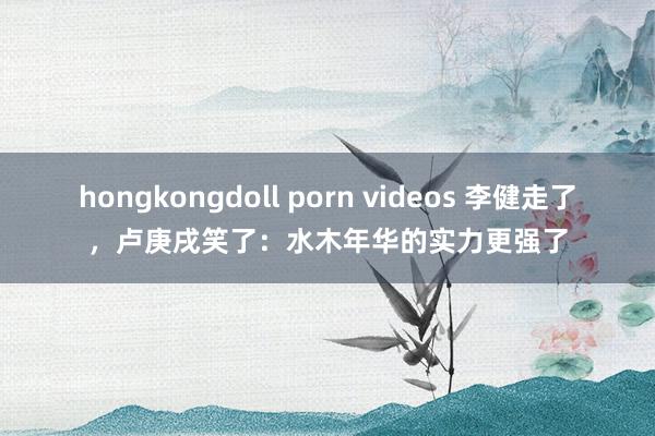hongkongdoll porn videos 李健走了，卢庚戌笑了：水木年华的实力更强了