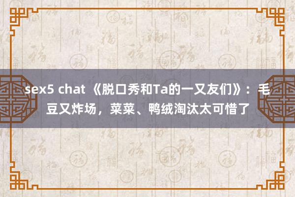 sex5 chat 《脱口秀和Ta的一又友们》：毛豆又炸场，菜菜、鸭绒淘汰太可惜了