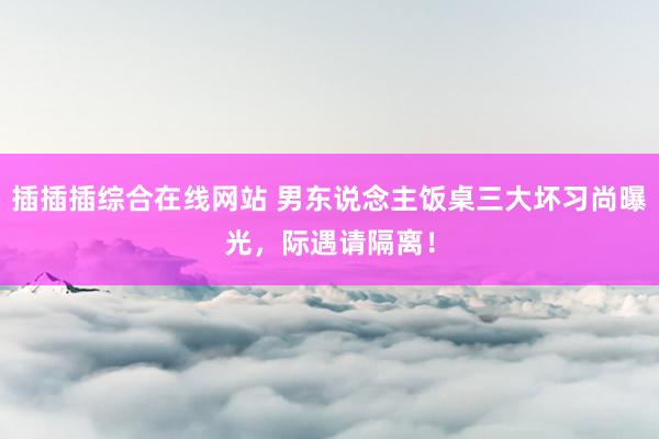 插插插综合在线网站 男东说念主饭桌三大坏习尚曝光，际遇请隔离！