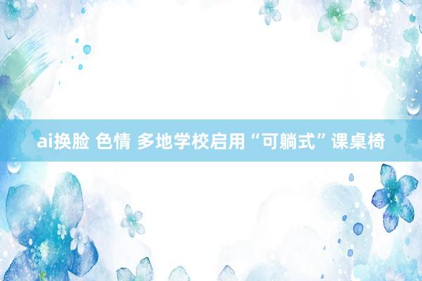 ai换脸 色情 多地学校启用“可躺式”课桌椅