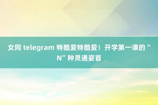 女同 telegram 特酷爱特酷爱！开学第一课的“N”种灵通姿首