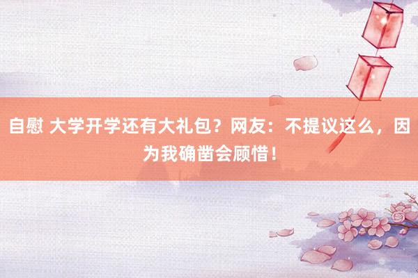 自慰 大学开学还有大礼包？网友：不提议这么，因为我确凿会顾惜！