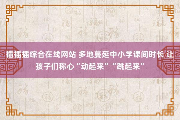 插插插综合在线网站 多地蔓延中小学课间时长 让孩子们称心“动起来”“跳起来”