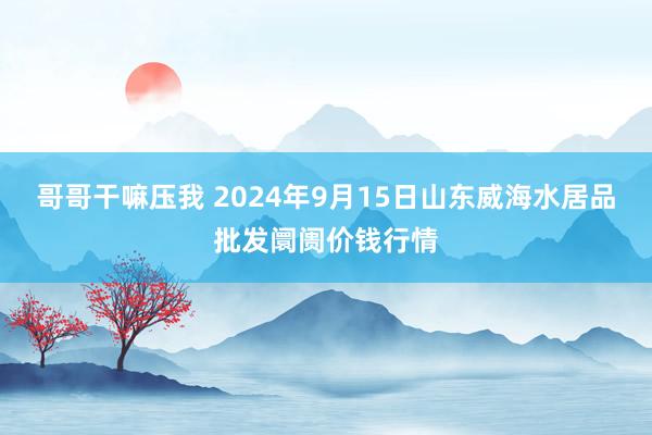 哥哥干嘛压我 2024年9月15日山东威海水居品批发阛阓价钱行情