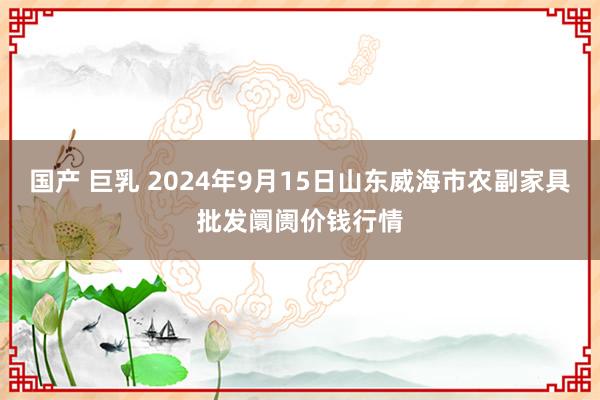 国产 巨乳 2024年9月15日山东威海市农副家具批发阛阓价钱行情