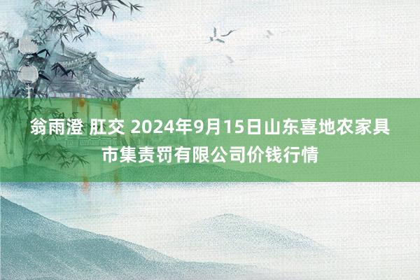 翁雨澄 肛交 2024年9月15日山东喜地农家具市集责罚有限公司价钱行情
