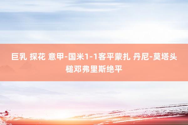 巨乳 探花 意甲-国米1-1客平蒙扎 丹尼-莫塔头槌邓弗里斯绝平