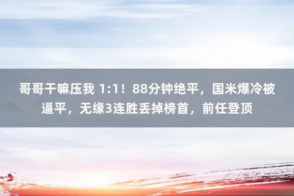 哥哥干嘛压我 1:1！88分钟绝平，国米爆冷被逼平，无缘3连胜丢掉榜首，前任登顶