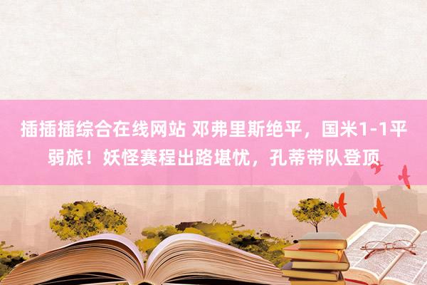 插插插综合在线网站 邓弗里斯绝平，国米1-1平弱旅！妖怪赛程出路堪忧，孔蒂带队登顶