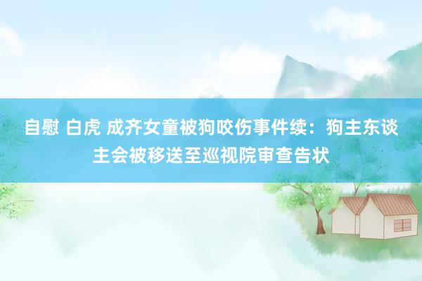 自慰 白虎 成齐女童被狗咬伤事件续：狗主东谈主会被移送至巡视院审查告状