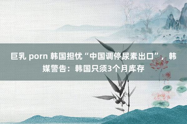 巨乳 porn 韩国担忧“中国调停尿素出口”，韩媒警告：韩国只须3个月库存