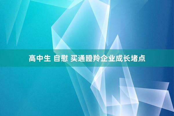 高中生 自慰 买通瞪羚企业成长堵点
