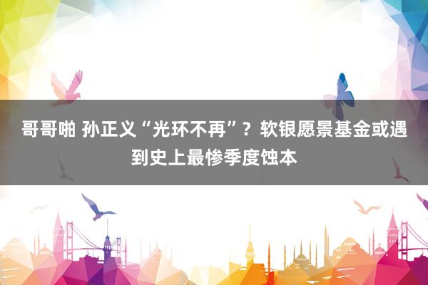 哥哥啪 孙正义“光环不再”？软银愿景基金或遇到史上最惨季度蚀本