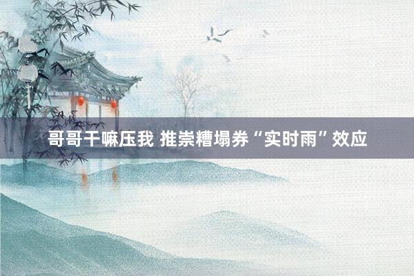 哥哥干嘛压我 推崇糟塌券“实时雨”效应