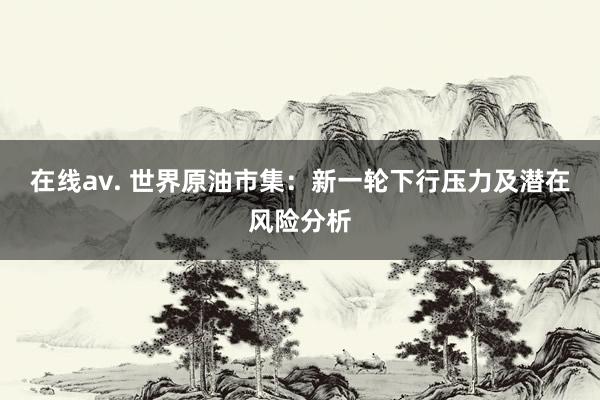 在线av. 世界原油市集：新一轮下行压力及潜在风险分析