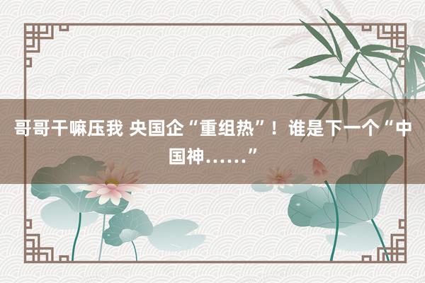 哥哥干嘛压我 央国企“重组热”！谁是下一个“中国神……”