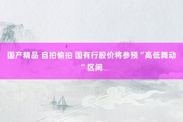 国产精品 自拍偷拍 国有行股价将参预“高低舞动”区间