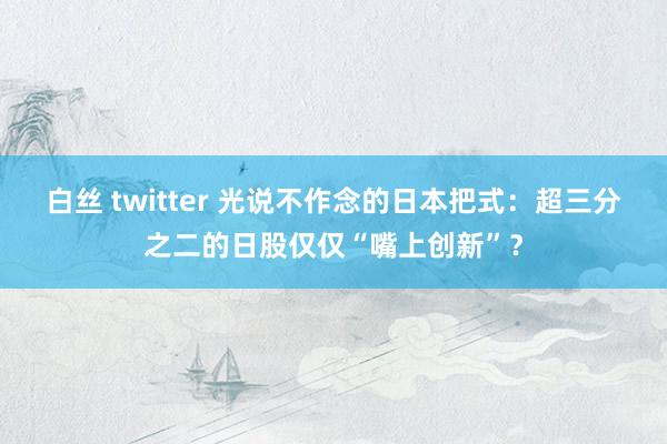 白丝 twitter 光说不作念的日本把式：超三分之二的日股仅仅“嘴上创新”？