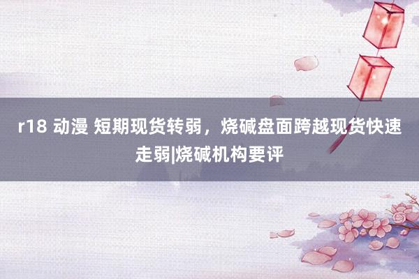 r18 动漫 短期现货转弱，烧碱盘面跨越现货快速走弱|烧碱机构要评