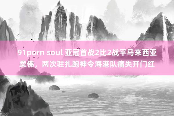 91porn soul 亚冠首战2比2战平马来西亚柔佛，两次驻扎跑神令海港队痛失开门红