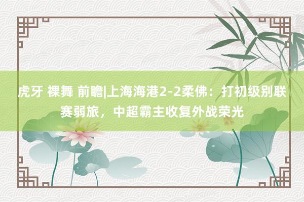 虎牙 裸舞 前瞻|上海海港2-2柔佛：打初级别联赛弱旅，中超霸主收复外战荣光