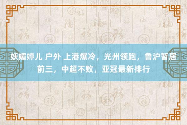 妖媚婷儿 户外 上港爆冷，光州领跑，鲁沪暂居前三，中超不败，亚冠最新排行