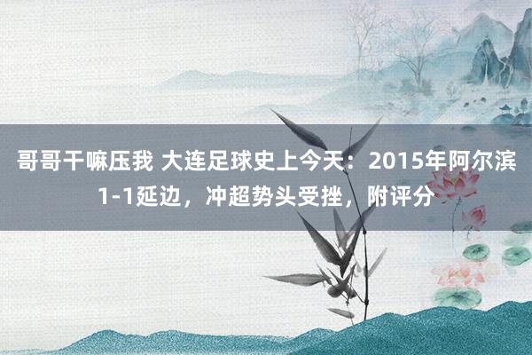 哥哥干嘛压我 大连足球史上今天：2015年阿尔滨1-1延边，冲超势头受挫，附评分