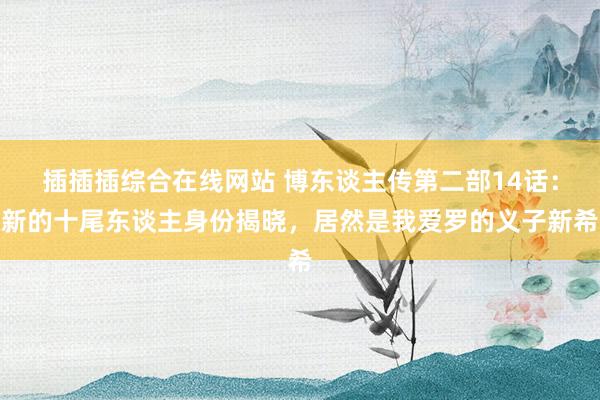 插插插综合在线网站 博东谈主传第二部14话：新的十尾东谈主身份揭晓，居然是我爱罗的义子新希