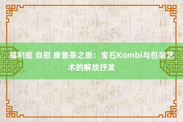 福利姬 自慰 康普茶之旅：宝石Kombi与包装艺术的解放抒发