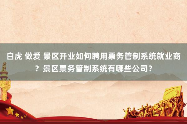 白虎 做爱 景区开业如何聘用票务管制系统就业商？景区票务管制系统有哪些公司？