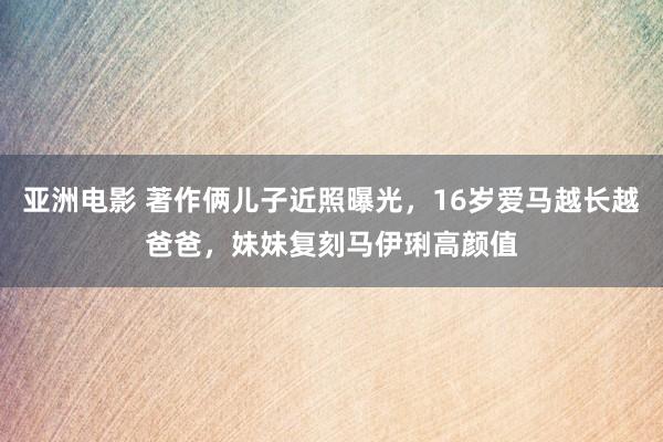 亚洲电影 著作俩儿子近照曝光，16岁爱马越长越爸爸，妹妹复刻马伊琍高颜值