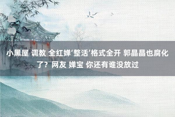 小黑屋 调教 全红婵‘整活’格式全开 郭晶晶也腐化了？网友 婵宝 你还有谁没放过