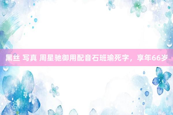 黑丝 写真 周星驰御用配音石班瑜死字，享年66岁