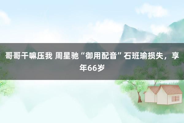 哥哥干嘛压我 周星驰“御用配音”石班瑜损失，享年66岁