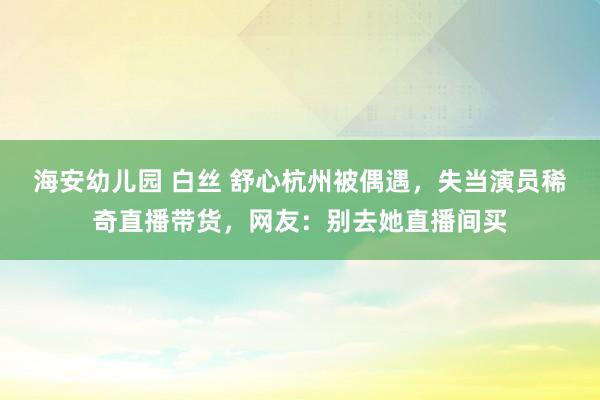 海安幼儿园 白丝 舒心杭州被偶遇，失当演员稀奇直播带货，网友：别去她直播间买